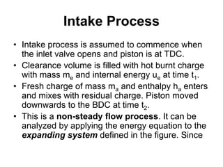 Intake Process
• Intake process is assumed to commence when
the inlet valve opens and piston is at TDC.
• Clearance volume is filled with hot burnt charge
with mass me and internal energy ue at time t1.
• Fresh charge of mass ma and enthalpy ha enters
and mixes with residual charge. Piston moved
downwards to the BDC at time t2.
• This is a non-steady flow process. It can be
analyzed by applying the energy equation to the
expanding system defined in the figure. Since
 