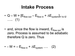 Intake Process
• Q – W = [Eflow out – Eflow in + Esystem]t1 to t2
….. (1)
• and, since the flow is inward, Eflow out is
zero. Process is assumed to be adiabatic
therefore Q is zero. Thus
• - W = – Eflow in + Esystem …. (2)
 