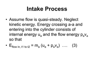 Intake Process
• Assume flow is quasi-steady. Neglect
kinetic energy. Energy crossing a-a and
entering into the cylinder consists of
internal energy ua and the flow energy pava
so that
• Eflow in, t1 to t2 = ma (ua + pava) …. (3)
 