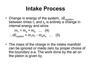 Intake Process
• Change in energy of the system, Esystem,
between times t1 and t2 is entirely a change in
internal energy and since
m1 = ma + me … (4)
Esystem = m1u1 - meue … (5)
• The mass of the charge in the intake manifold
can be ignored or made zero by proper choice of
the boundary a-a. The work done by the air on
the piston is given by
 