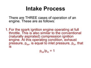 Intake Process
There are THREE cases of operation of an
engine. These are as follows:
1.For the spark ignition engine operating at full
throttle. This is also similar to the conventional
(naturally aspirated) compression ignition
engine. At this operating condition, exhaust
pressure, pex, is equal to inlet pressure, pin, that
is
pex/pin = 1
 