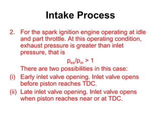 Intake Process
2. For the spark ignition engine operating at idle
and part throttle. At this operating condition,
exhaust pressure is greater than inlet
pressure, that is
pex/pin > 1
There are two possibilities in this case:
(i) Early inlet valve opening. Inlet valve opens
before piston reaches TDC.
(ii) Late inlet valve opening. Inlet valve opens
when piston reaches near or at TDC.
 