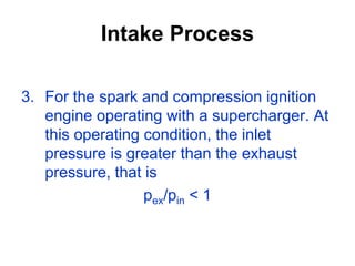 Intake Process
3. For the spark and compression ignition
engine operating with a supercharger. At
this operating condition, the inlet
pressure is greater than the exhaust
pressure, that is
pex/pin < 1
 