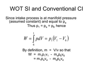 WOT SI and Conventional CI
Since intake process is at manifold pressure
(assumed constant) and equal to pa
Thus p1 = pa = p6 hence
By definition, m = V/v so that
W = m1p1v1 - mep6v6
= m1pava - mepeve
 
 


1
6
6
1
1 V
V
p
pdV
W
 
