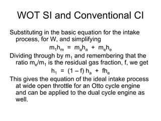 WOT SI and Conventional CI
Substituting in the basic equation for the intake
process, for W, and simplifying
m1hm = maha + mehe
Dividing through by m1 and remembering that the
ratio me/m1 is the residual gas fraction, f, we get
h1 = (1 – f) ha + fhe
This gives the equation of the ideal intake process
at wide open throttle for an Otto cycle engine
and can be applied to the dual cycle engine as
well.
 