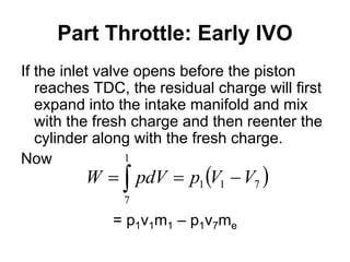 Part Throttle: Early IVO
If the inlet valve opens before the piston
reaches TDC, the residual charge will first
expand into the intake manifold and mix
with the fresh charge and then reenter the
cylinder along with the fresh charge.
Now
= p1v1m1 – p1v7me
 
 


1
7
7
1
1 V
V
p
pdV
W
 