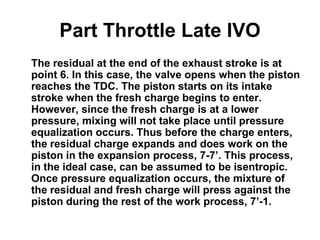 Part Throttle Late IVO
The residual at the end of the exhaust stroke is at
point 6. In this case, the valve opens when the piston
reaches the TDC. The piston starts on its intake
stroke when the fresh charge begins to enter.
However, since the fresh charge is at a lower
pressure, mixing will not take place until pressure
equalization occurs. Thus before the charge enters,
the residual charge expands and does work on the
piston in the expansion process, 7-7’. This process,
in the ideal case, can be assumed to be isentropic.
Once pressure equalization occurs, the mixture of
the residual and fresh charge will press against the
piston during the rest of the work process, 7’-1.
 