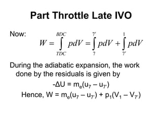 Part Throttle Late IVO
Now:
During the adiabatic expansion, the work
done by the residuals is given by
-ΔU = me(u7 – u7’)
Hence, W = me(u7 – u7’) + p1(V1 – V7’)
 
 




BDC
TDC
pdV
pdV
pdV
W
1
7
7
7
 