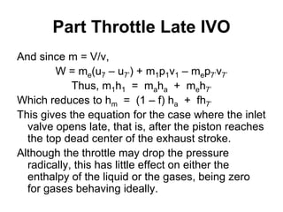 Part Throttle Late IVO
And since m = V/v,
W = me(u7 – u7’) + m1p1v1 – mep7’v7’
Thus, m1h1 = maha + meh7’
Which reduces to hm = (1 – f) ha + fh7’
This gives the equation for the case where the inlet
valve opens late, that is, after the piston reaches
the top dead center of the exhaust stroke.
Although the throttle may drop the pressure
radically, this has little effect on either the
enthalpy of the liquid or the gases, being zero
for gases behaving ideally.
 