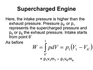 Supercharged Engine
Here, the intake pressure is higher than the
exhaust pressure. Pressure p6’ or p1
represents the supercharged pressure and
p5 or p6 the exhaust pressure. Intake starts
from point 6’
As before
= p1v1m1 – p1v6’me
 





1
6
6
1
1 V
V
p
pdV
W
 