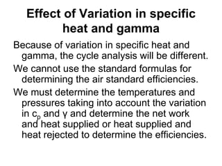 Effect of Variation in specific
heat and gamma
Because of variation in specific heat and
gamma, the cycle analysis will be different.
We cannot use the standard formulas for
determining the air standard efficiencies.
We must determine the temperatures and
pressures taking into account the variation
in cp and γ and determine the net work
and heat supplied or heat supplied and
heat rejected to determine the efficiencies.
 