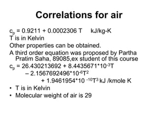Correlations for air
cp = 0.9211 + 0.0002306 T kJ/kg-K
T is in Kelvin
Other properties can be obtained.
A third order equation was proposed by Partha
Pratim Saha, 89085,ex student of this course
cp = 26.430213692 + 8.4435671*10-3T
– 2.1567692496*10-6T2
+ 1.9461954*10 -10T3 kJ /kmole K
• T is in Kelvin
• Molecular weight of air is 29
 
