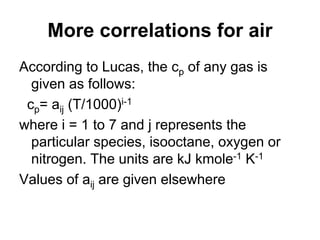 More correlations for air
According to Lucas, the cp of any gas is
given as follows:
cp= aij (T/1000)i-1
where i = 1 to 7 and j represents the
particular species, isooctane, oxygen or
nitrogen. The units are kJ kmole-1 K-1
Values of aij are given elsewhere
 