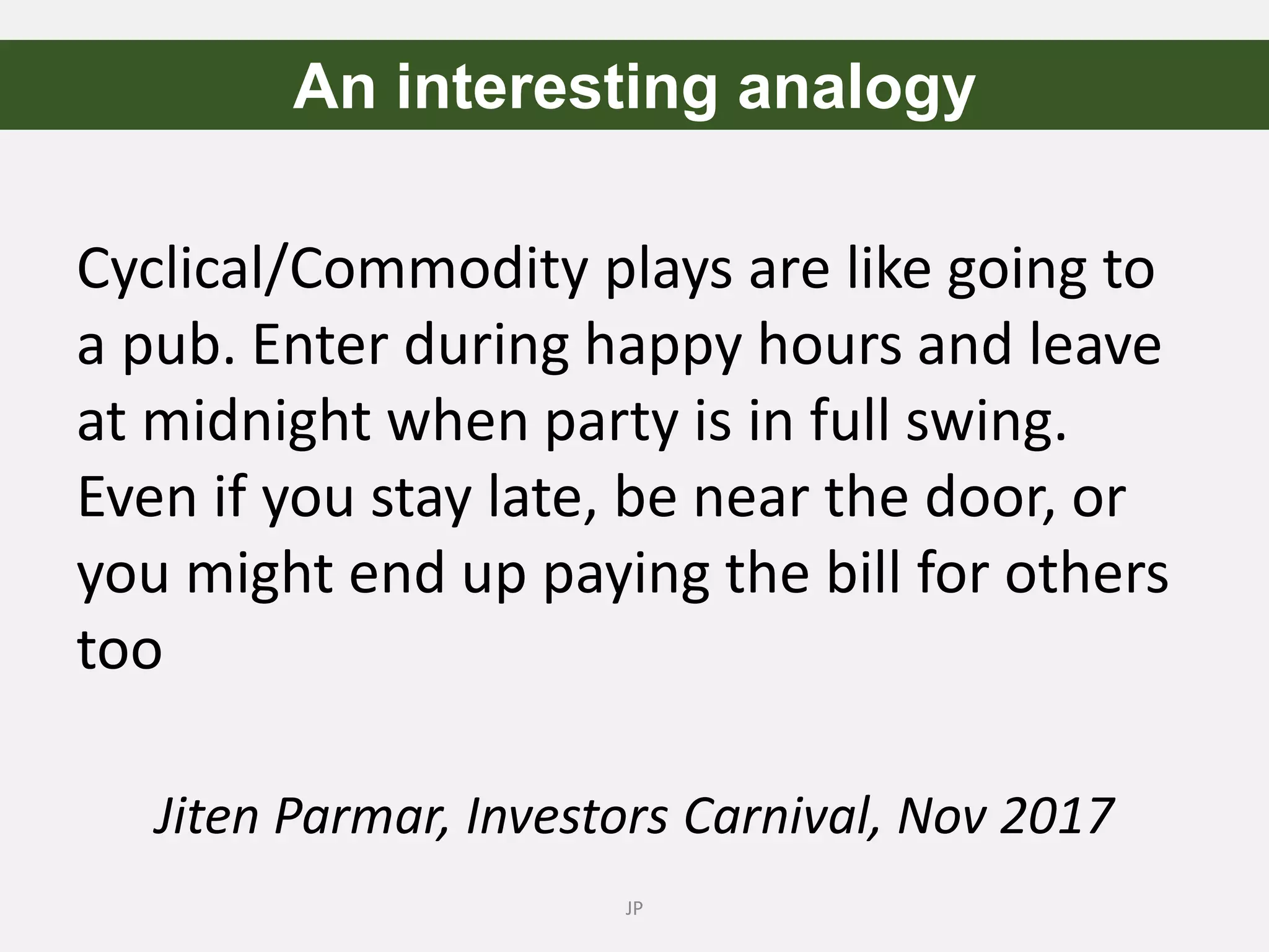 JP
An interesting analogy
Cyclical/Commodity plays are like going to
a pub. Enter during happy hours and leave
at midnight when party is in full swing.
Even if you stay late, be near the door, or
you might end up paying the bill for others
too
Jiten Parmar, Investors Carnival, Nov 2017
 