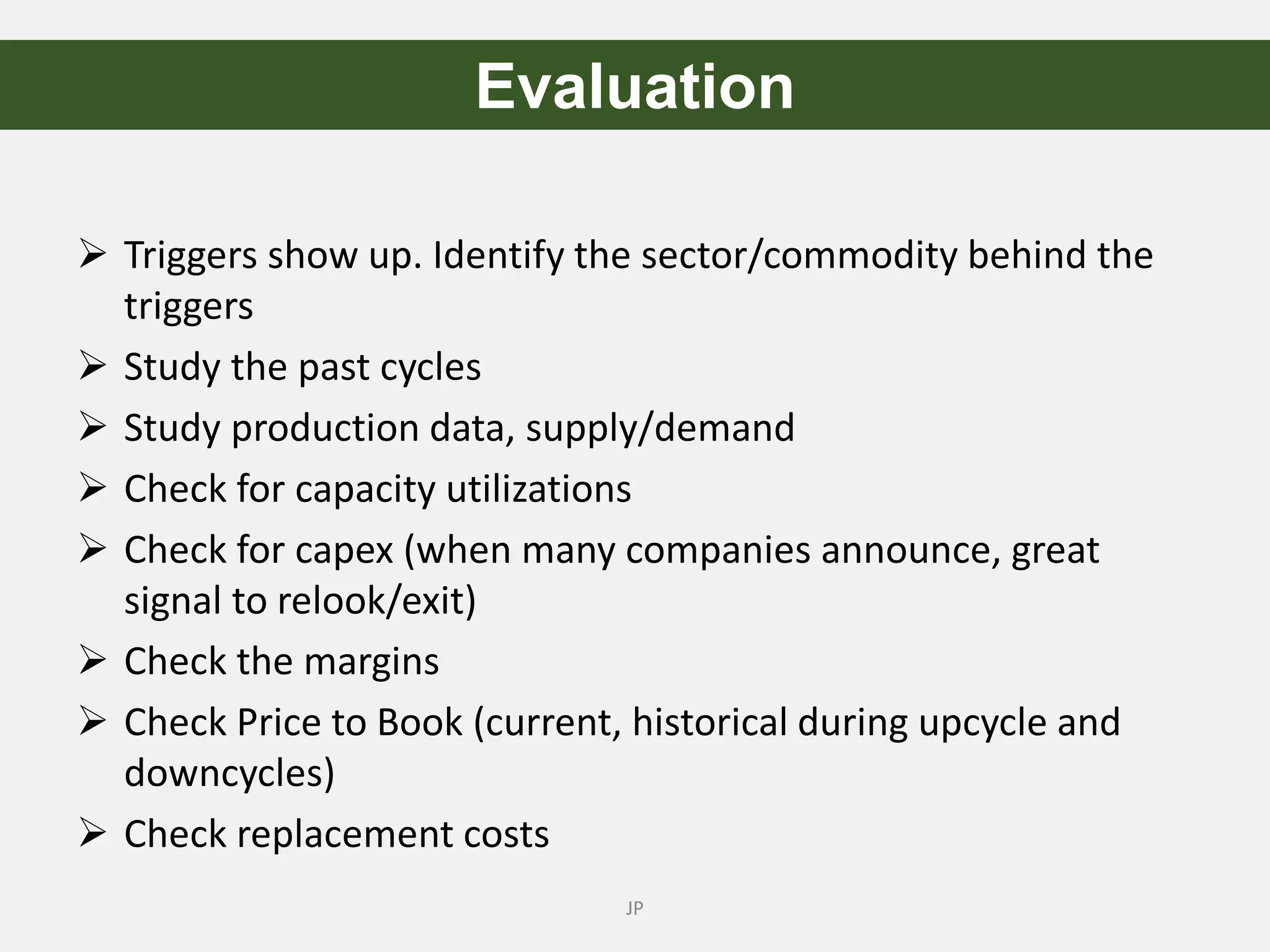  Triggers show up. Identify the sector/commodity behind the
triggers
 Study the past cycles
 Study production data, supply/demand
 Check for capacity utilizations
 Check for capex (when many companies announce, great
signal to relook/exit)
 Check the margins
 Check Price to Book (current, historical during upcycle and
downcycles)
 Check replacement costs
JP
Evaluation
 