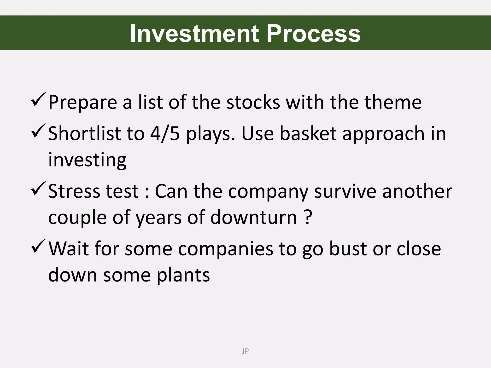 Prepare a list of the stocks with the theme
Shortlist to 4/5 plays. Use basket approach in
investing
Stress test : Can the company survive another
couple of years of downturn ?
Wait for some companies to go bust or close
down some plants
JP
Investment Process
 