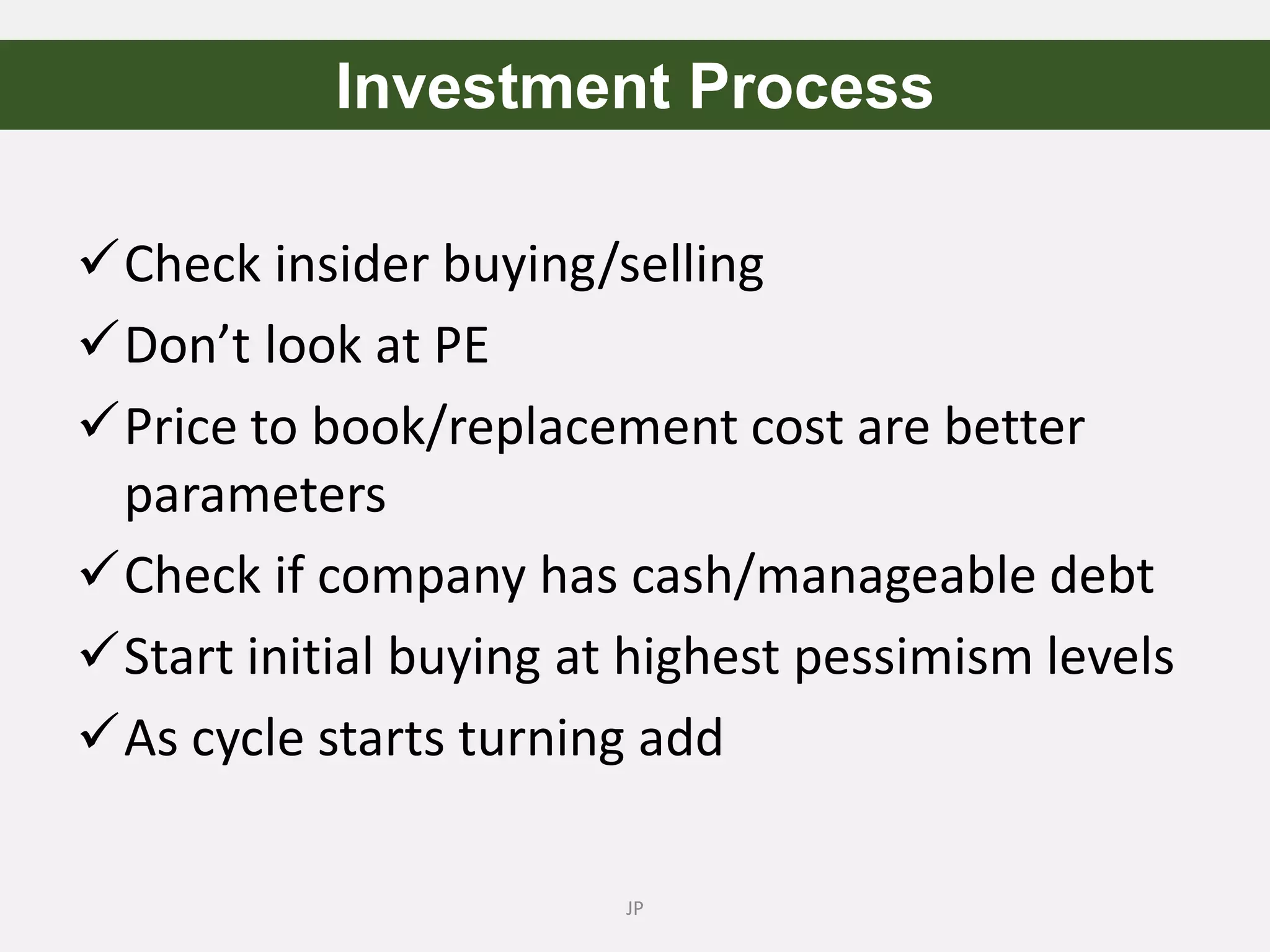 Check insider buying/selling
Don’t look at PE
Price to book/replacement cost are better
parameters
Check if company has cash/manageable debt
Start initial buying at highest pessimism levels
As cycle starts turning add
JP
Investment Process
 