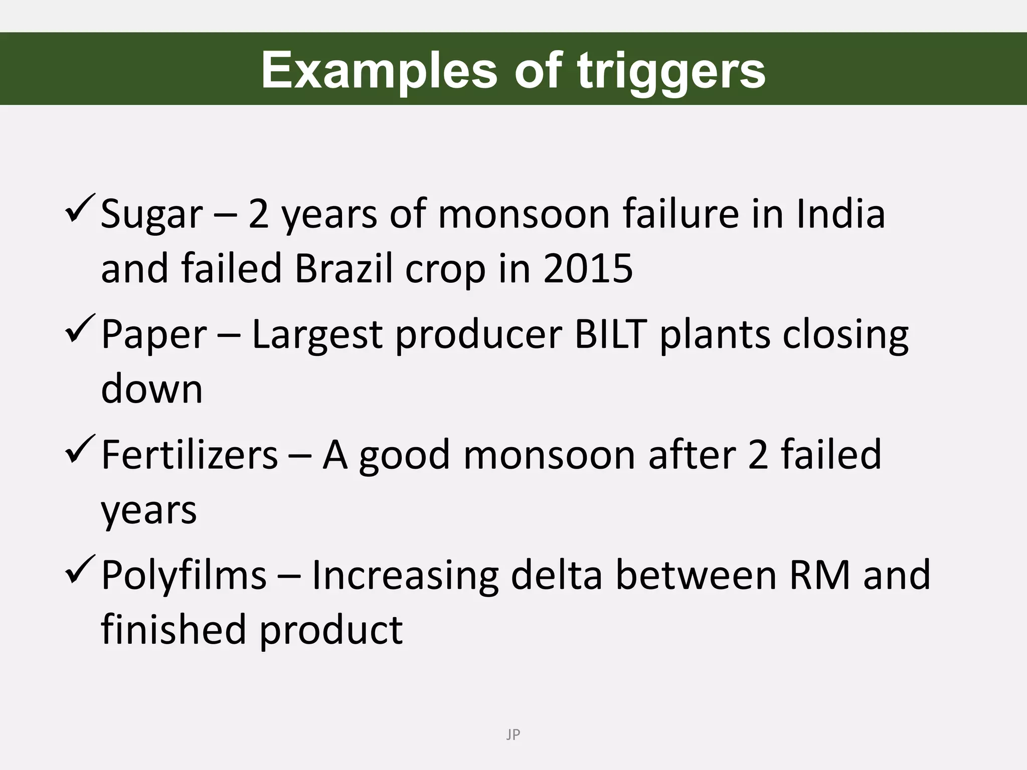 Sugar – 2 years of monsoon failure in India
and failed Brazil crop in 2015
Paper – Largest producer BILT plants closing
down
Fertilizers – A good monsoon after 2 failed
years
Polyfilms – Increasing delta between RM and
finished product
JP
Examples of triggers
 