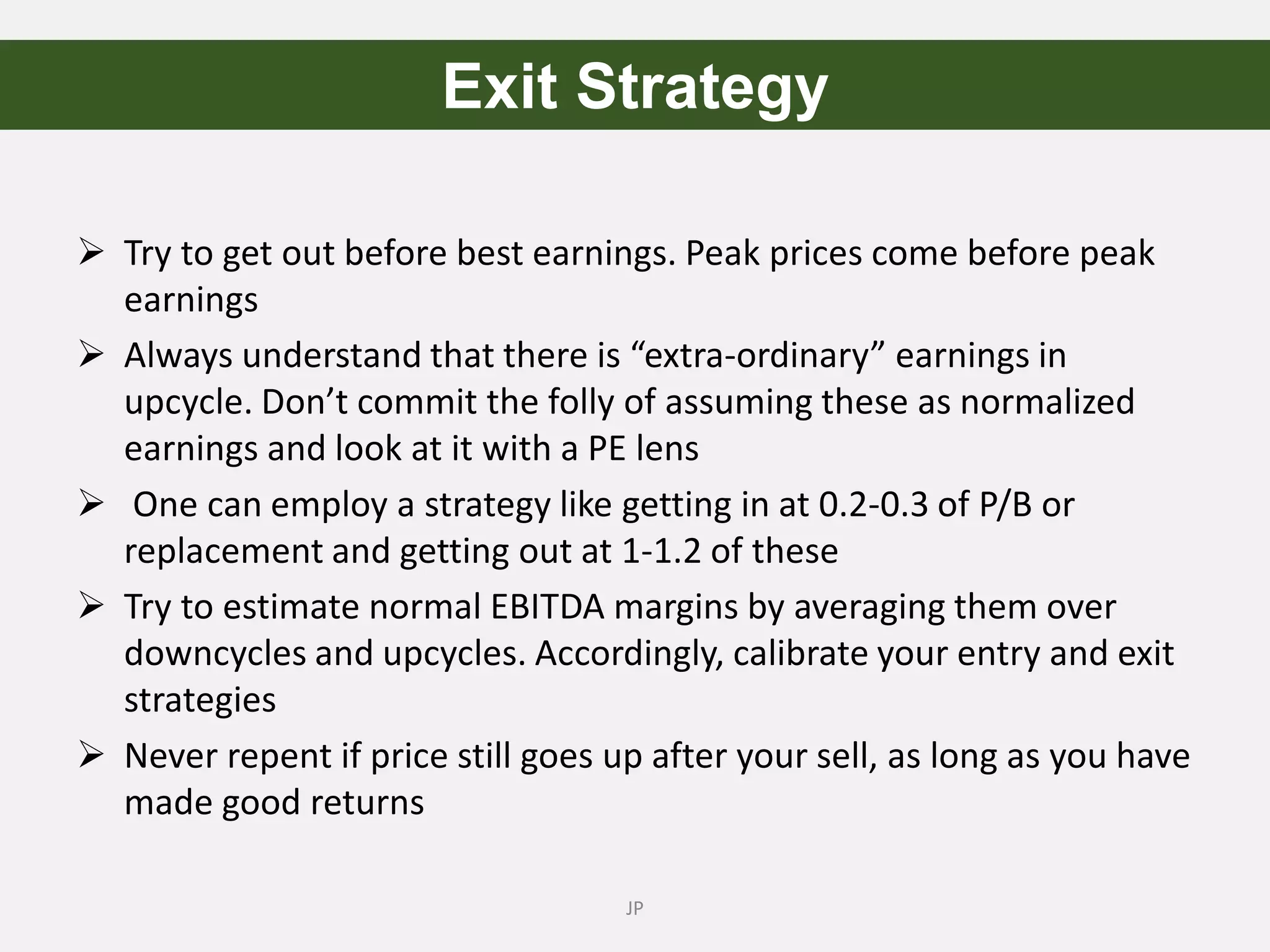  Try to get out before best earnings. Peak prices come before peak
earnings
 Always understand that there is “extra-ordinary” earnings in
upcycle. Don’t commit the folly of assuming these as normalized
earnings and look at it with a PE lens
 One can employ a strategy like getting in at 0.2-0.3 of P/B or
replacement and getting out at 1-1.2 of these
 Try to estimate normal EBITDA margins by averaging them over
downcycles and upcycles. Accordingly, calibrate your entry and exit
strategies
 Never repent if price still goes up after your sell, as long as you have
made good returns
JP
Exit Strategy
 