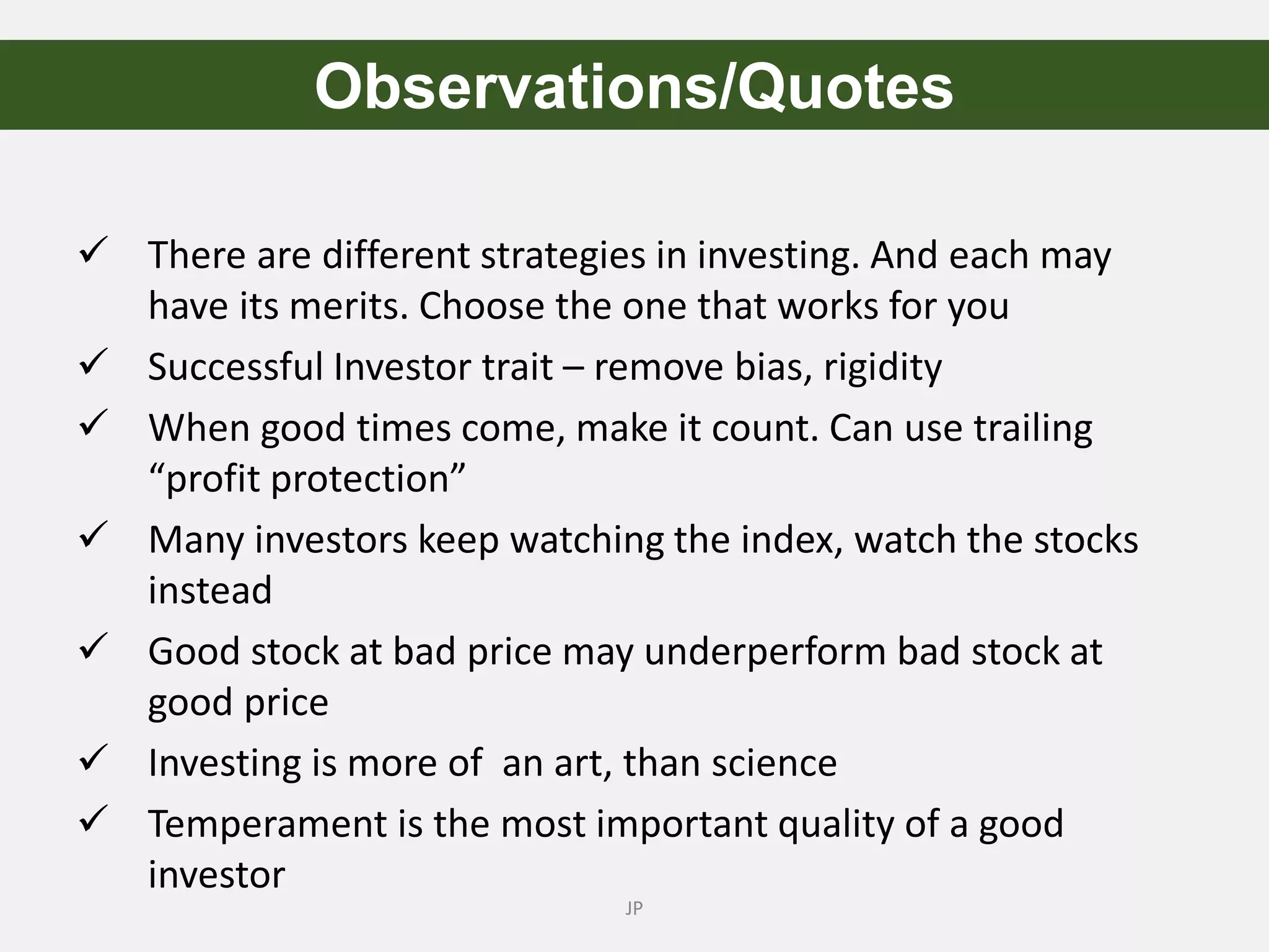  There are different strategies in investing. And each may
have its merits. Choose the one that works for you
 Successful Investor trait – remove bias, rigidity
 When good times come, make it count. Can use trailing
“profit protection”
 Many investors keep watching the index, watch the stocks
instead
 Good stock at bad price may underperform bad stock at
good price
 Investing is more of an art, than science
 Temperament is the most important quality of a good
investor
JP
Observations/Quotes
 
