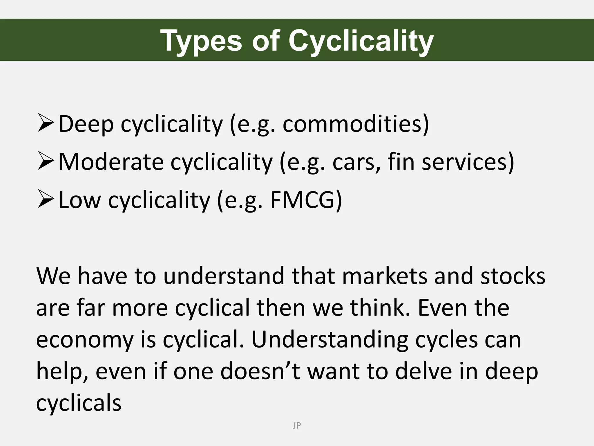 Deep cyclicality (e.g. commodities)
Moderate cyclicality (e.g. cars, fin services)
Low cyclicality (e.g. FMCG)
We have to understand that markets and stocks
are far more cyclical then we think. Even the
economy is cyclical. Understanding cycles can
help, even if one doesn’t want to delve in deep
cyclicals
JP
Types of Cyclicality
 