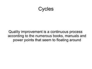 Cycles
Quality improvement is a continuous process
according to the numerous books, manuals and
power points that seem to floating around
 