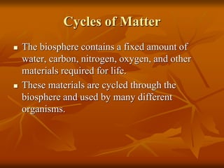 Cycles of Matter
 The biosphere contains a fixed amount of
water, carbon, nitrogen, oxygen, and other
materials required for life.
 These materials are cycled through the
biosphere and used by many different
organisms.
 