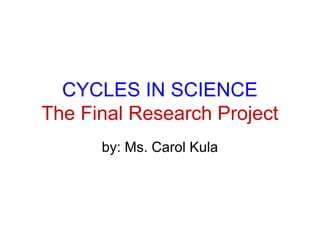 CYCLES IN SCIENCE
The Final Research Project
by: Ms. Carol Kula
 