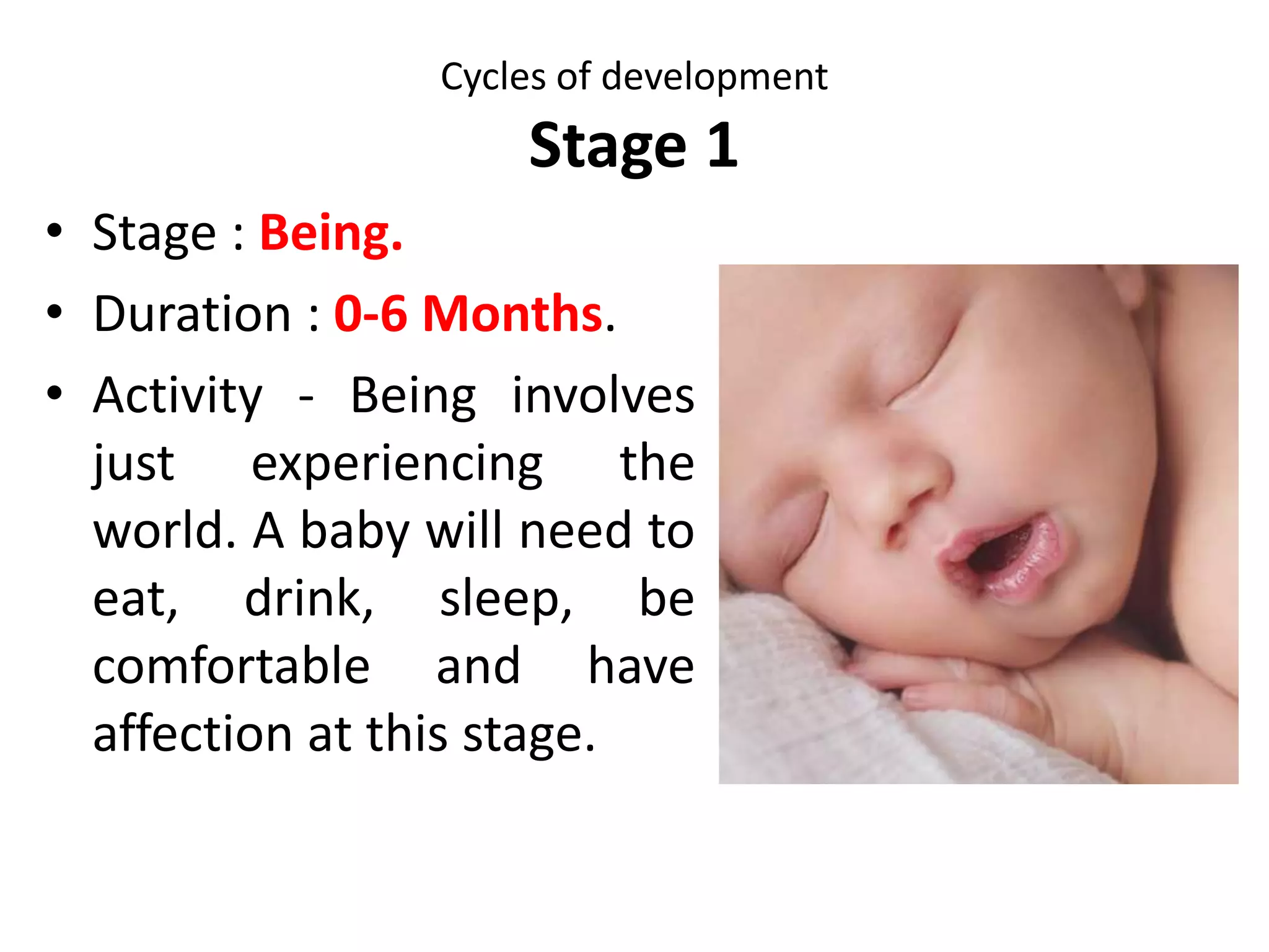 Cycles of development
Stage 0
Stages and Key
characteristics
Developmental tasks Affirmations
Becoming
9 months (Prenatal)
Is it safe for me to
develop fully and be
born?
1. To grow; to develop all body
systems.
2. To accept nourishment,
acceptance, reassurance and
love.
3. To gain familiarity with the
mother.
4. To make some deep decisions
about trust.
5. To initiate and move through
the birth process.
1. You can make healthy
decisions about your
experiences.
2. Your life is your own.
3. Your needs and safety
are important
 