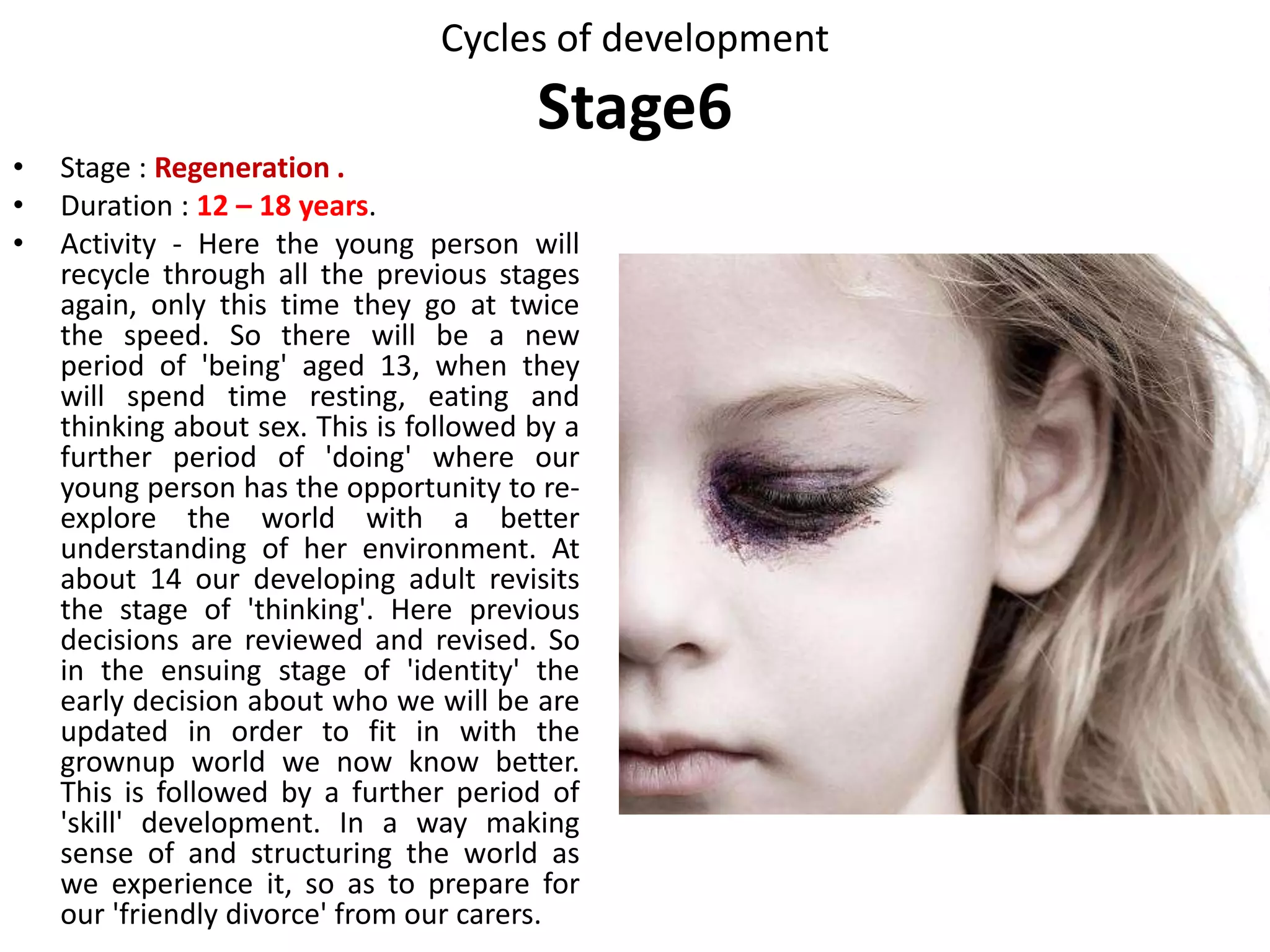 Cycles of development
Stage 5
Compromise Recycling After twelve years, Stage 5
is significant
Failure to acquire
significant skills or
values will limit us as
adults. For example,
lack of a family
structure, or clear
family values, or
good role models.
Returning to this stage is about
updating internal structures,
questioning, and relearning how to
do things. We explore new values,
ideas and behaviours. We may try
on new social roles as we let go of
old ones; making mistakes and
feeling awkward or clumsy is part
of this. We may seek contact with
people outside our usual circle of
family or friends: peer groups and
same sex relationships are major
themes. We are concerned with
defining reality, dealing with
authority, arguing and judging, and
rethinking what is appropriate for
our gender.
• After updating our
identity.
• When learning new
skills.
• When changing cultures
and
• When caring for a six to
twelve-year-old.
 
