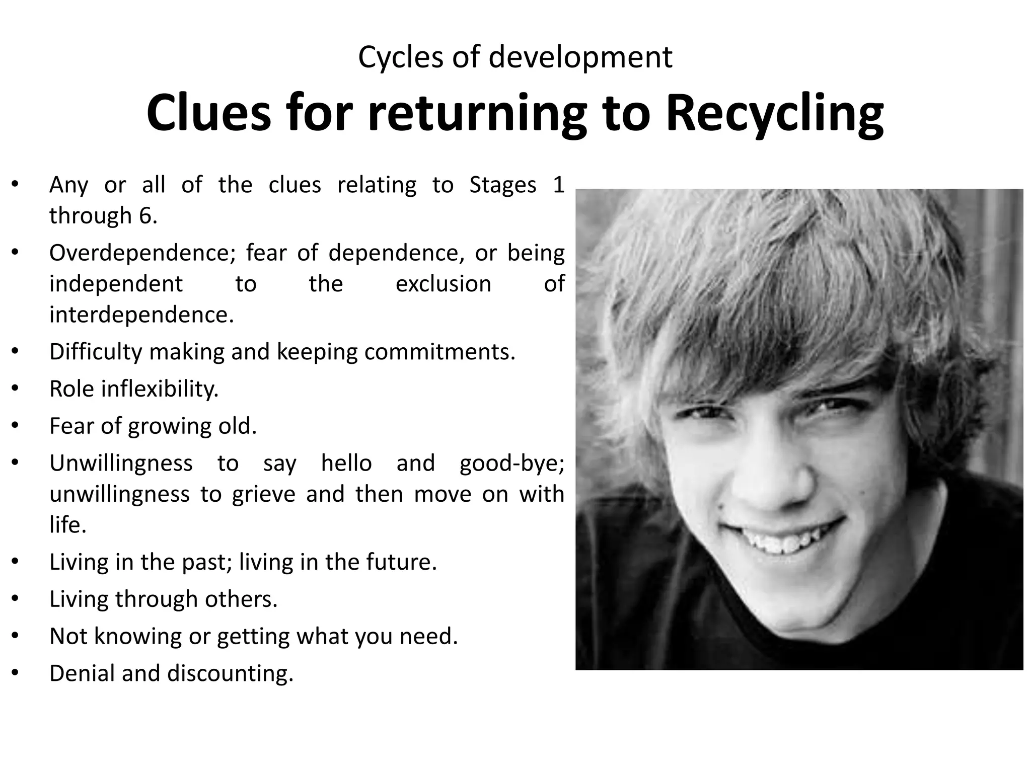 Cycles of development
Clues for returning to Regeneration
• Preoccupation with sex, body, clothes,
appearance, friends or our sex role.
• Unsure of our own values; vulnerable to
peer pressure.
• Problems with starting and ending jobs,
roles and relationships.
• Overdependence on or alienation from
family and others.
• Irresponsibility; difficulty making and
keeping commitments.
• Looking to others for a definition of who
we are.
• Confusion between sex and nurturing.
• Unsure of maleness, femaleness or
lovableness.
 