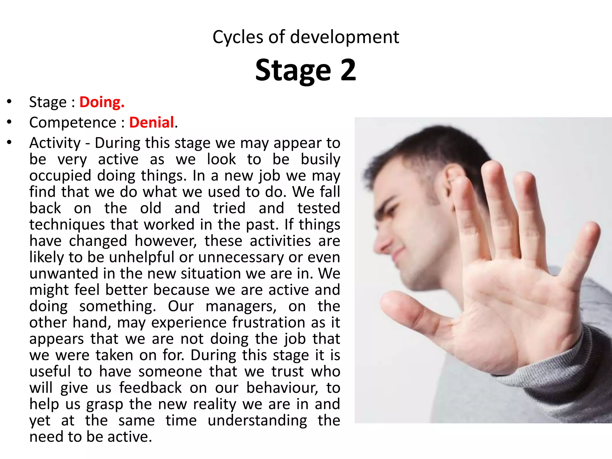 Cycles of development
Stage 8
Stages and Key
characteristics]
Developmental tasks Affirmations
Death
Last part of our lives
• To prepare for death
• To explore connections with
humankind and connections
with a higher power.
• To adjust to and grieve the loss
of any physical and mental
capabilities.
• To be willing to share our
wisdom
• To refine the arts of greeting,
leaving and grieving.
• You can grow your
whole life through.
• You can make your
preparations for leaving
and die when you are
ready.
• You can celebrate the
gifts you have received
and the gifts you have
given.
• You can share your
wisdom in your way.
 