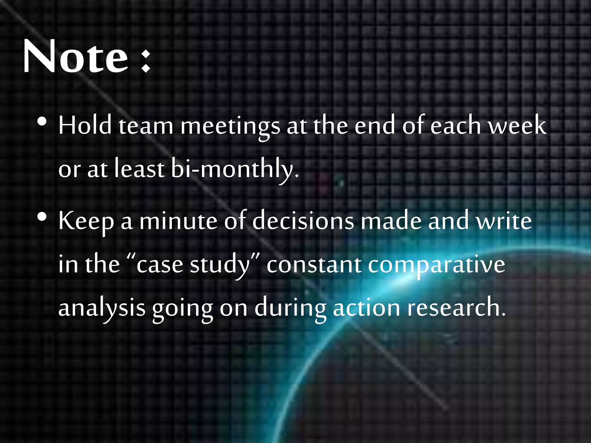 Note :
• Holdteam meetingsat theend ofeach week
or at least bi-monthly.
• Keepa minuteof decisionsmadeand write
in the “casestudy” constant comparative
analysisgoing on during actionresearch.
 