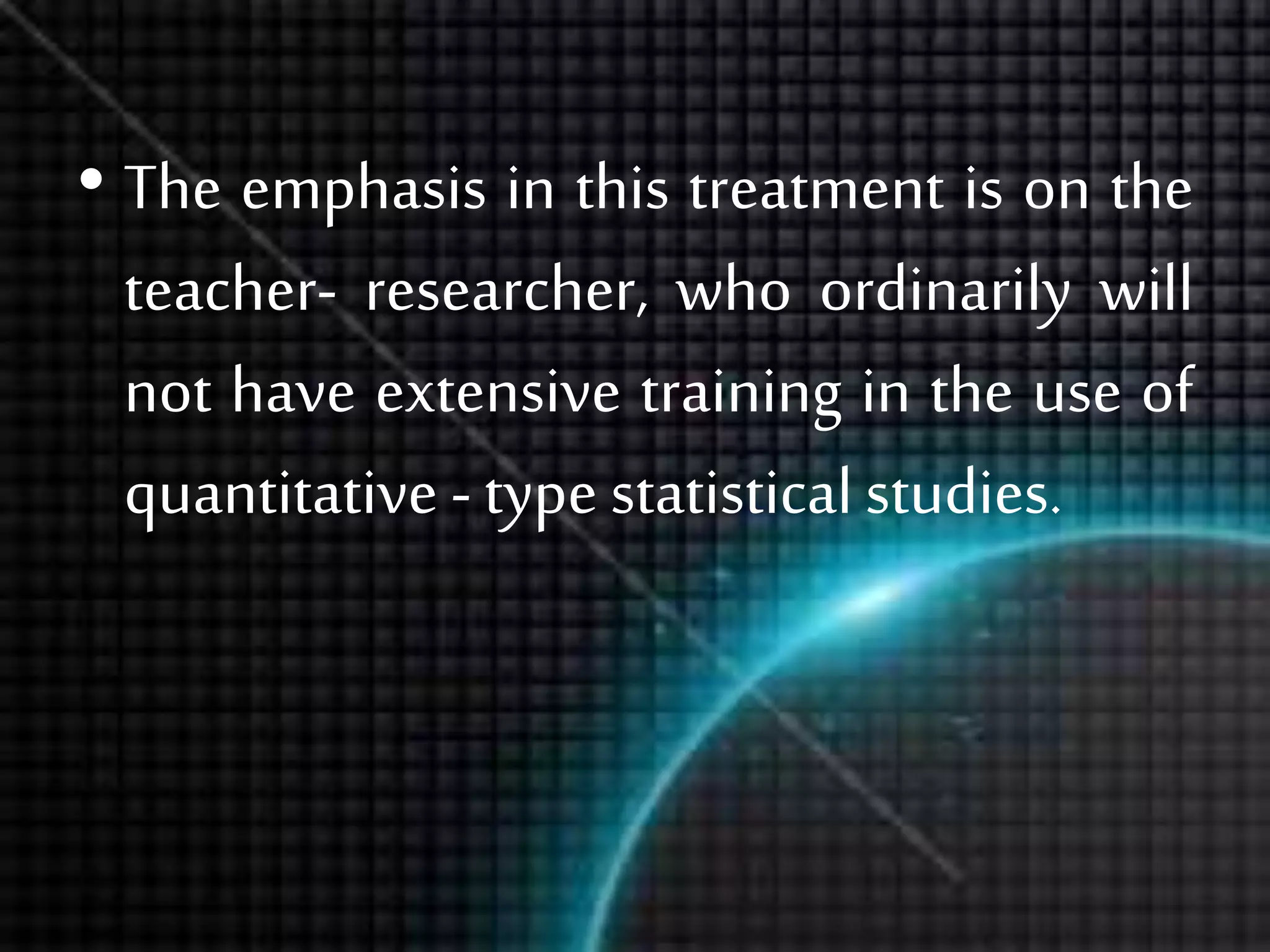 • The emphasis in this treatment is on the
teacher- researcher, who ordinarily will
not have extensive training in the use of
quantitative - type statisticalstudies.
 
