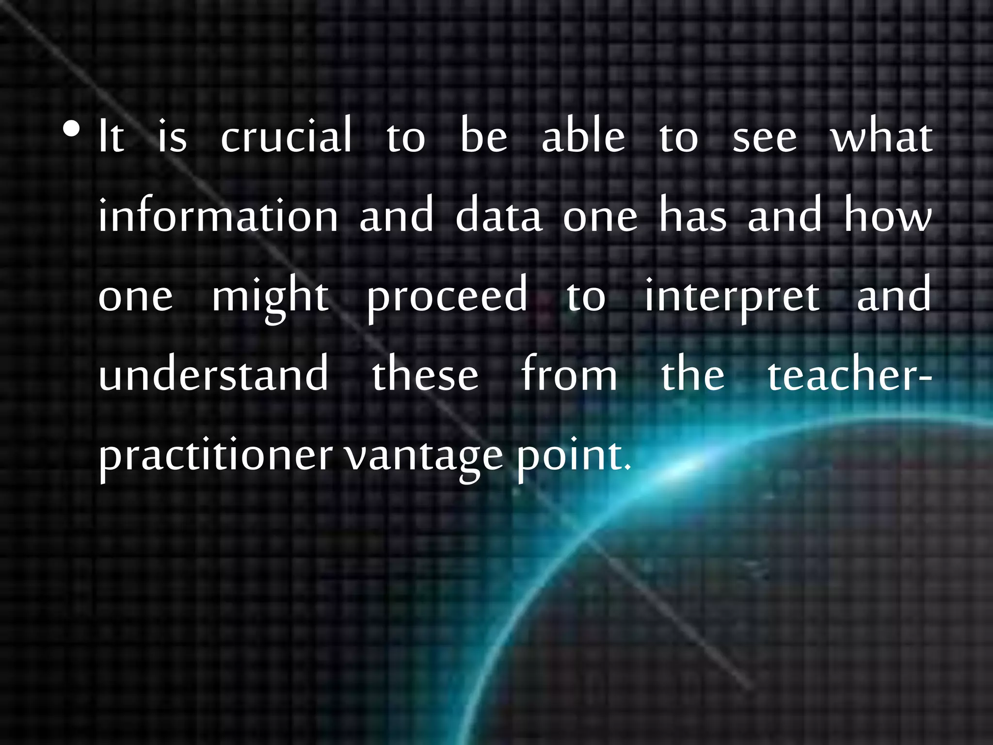 • It is crucial to be able to see what
information and data one has and how
one might proceed to interpret and
understand these from the teacher-
practitioner vantage point.
 