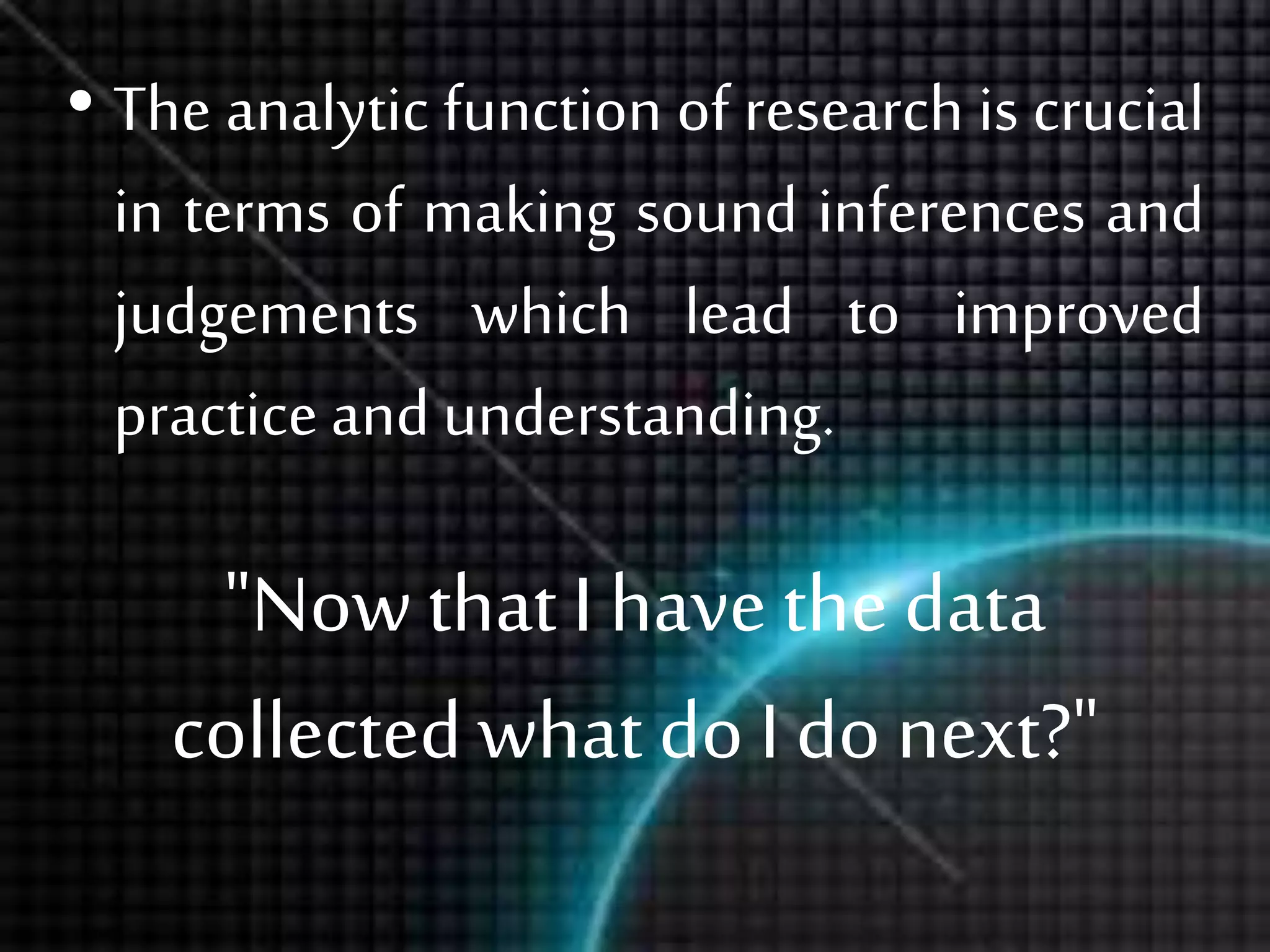"Now that I have the data
collectedwhat do I do next?"
• The analytic function of research is crucial
in terms of making sound inferences and
judgements which lead to improved
practice and understanding.
 