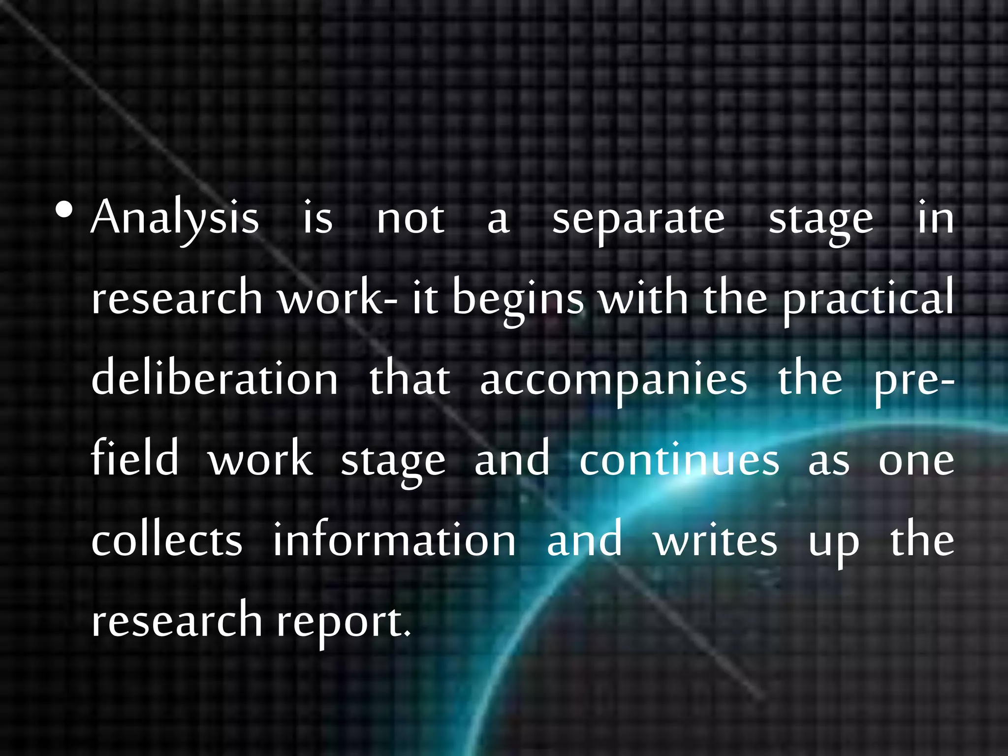 • Analysis is not a separate stage in
research work- it begins with the practical
deliberation that accompanies the pre-
field work stage and continues as one
collects information and writes up the
research report.
 