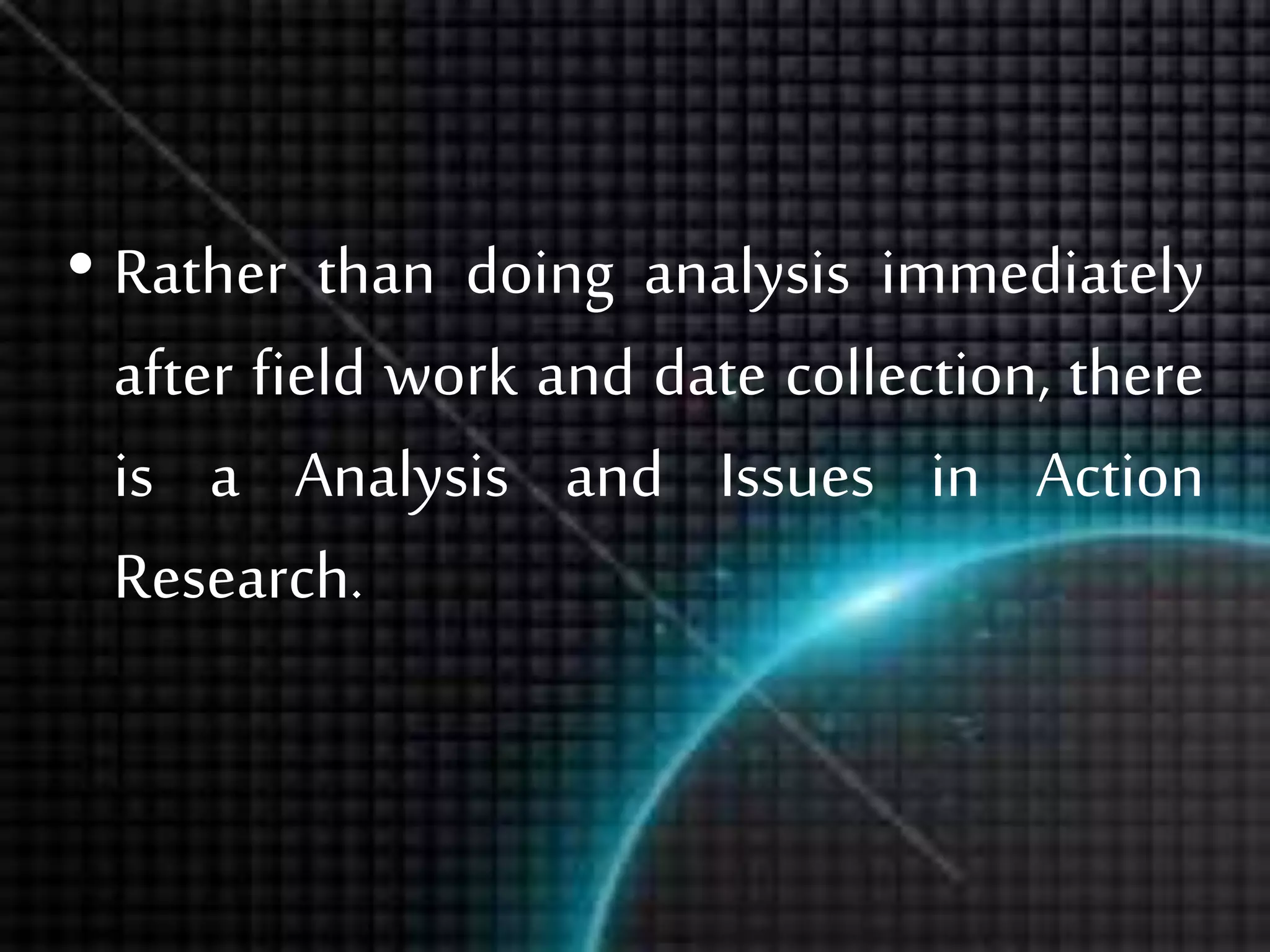 • Rather than doing analysis immediately
after field work and date collection, there
is a Analysis and Issues in Action
Research.
 