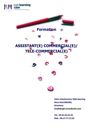 Formation



ASSISTANT(E) COMMERCIAL(E)/
    TELE-COMMERCIAL(E)




                 Votre interlocuteur EGB-learning
                 Mme Hind BRUNEL
                 Directrice
                 hindb@egb-consultants.com


                 Tél : 05.61.63.51.51
                 Mob : 06.17.77.12.55
 