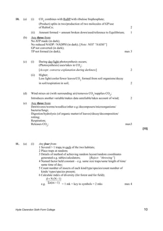 10.   (a)   (i)    CO2 combines with RuBP/with ribulose bisphosphate;
                   (Product) splits in two/production of two molecules of GP/use
                   of RubisCo;                                                               2
            (ii)   Amount formed = amount broken down/used/reference to Equilibrium;         1
      (b)   Any three from:
            No ATP made (in dark);
            No reduced NADP / NADPH (in dark); [Note: NOT “NADH”]
            GP not converted (in dark);
            TP not formed (in dark);                                                     max 3


      (c)   (i)    During day/light photosynthesis occurs;
                   (Photosynthesis) uses/takes in CO2;
                   [Accept: converse explanation during darkness]                            2
            (ii)   Higher;
                   Less light/cooler/fewer leaves/CO2 formed from soil organisms/decay
                   in soil/respiration in soil;                                              2


      (d)   Wind mixes air (with surrounding air)/removes CO2/supplies CO2;
            Introduces another variable/makes data unreliable/takes account of wind;         2
      (e)   Any three from:
            Detritivores/worms/woodlice/other e.g./decomposers/microorganisms/
            bacteria/fungi;
            Digestion/hydrolysis (of organic matter/of leaves)/decay/decomposition/
            rotting;
            Respiration;
            Releases CO2;                                                                max3
                                                                                                  [15]




11.   (a)   (i)    Any four from:
                   1 Several/> 1 traps in each of the two habitats;
                   2 Place traps at random;
                   3 Details of method of achieving random layout/random coordinates
                     generated e.g. tables/calculators;        [Reject: “throwing”]
                   4 Named factor held constant – e.g. same size traps/same length of time/
                     same time of day;
                   5 Count number of insects of each kind/type/species/count number of
                     kinds/ types/species present;
                   6 Calculate index of diversity (for forest and for field);
                         d = N (N - 1)
                     e.g. Σn(m − 1) = 1 mk + key to symbols = 2 mks                       max 4




Hyde Clarendon Sixth Form College                                                                 10
 
