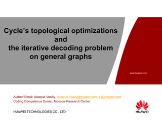 www.huawei.com
Security Level:
HUAWEI TECHNOLOGIES CO., LTD.
Cycle’s topological optimizations
and
the iterative decoding problem
on general graphs
Author/ Email: Usatyuk Vasiliy, Usatyuk.Vasily@huawei.com, L@Lcrypto.com
Coding Competence Center, Moscow Research Center
 