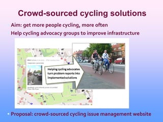 Crowd-sourced cycling solutions
 Aim: get more people cycling, more often
 Help cycling advocacy groups to improve infrastructure




 Proposal: crowd-sourced cycling issue management website
 
