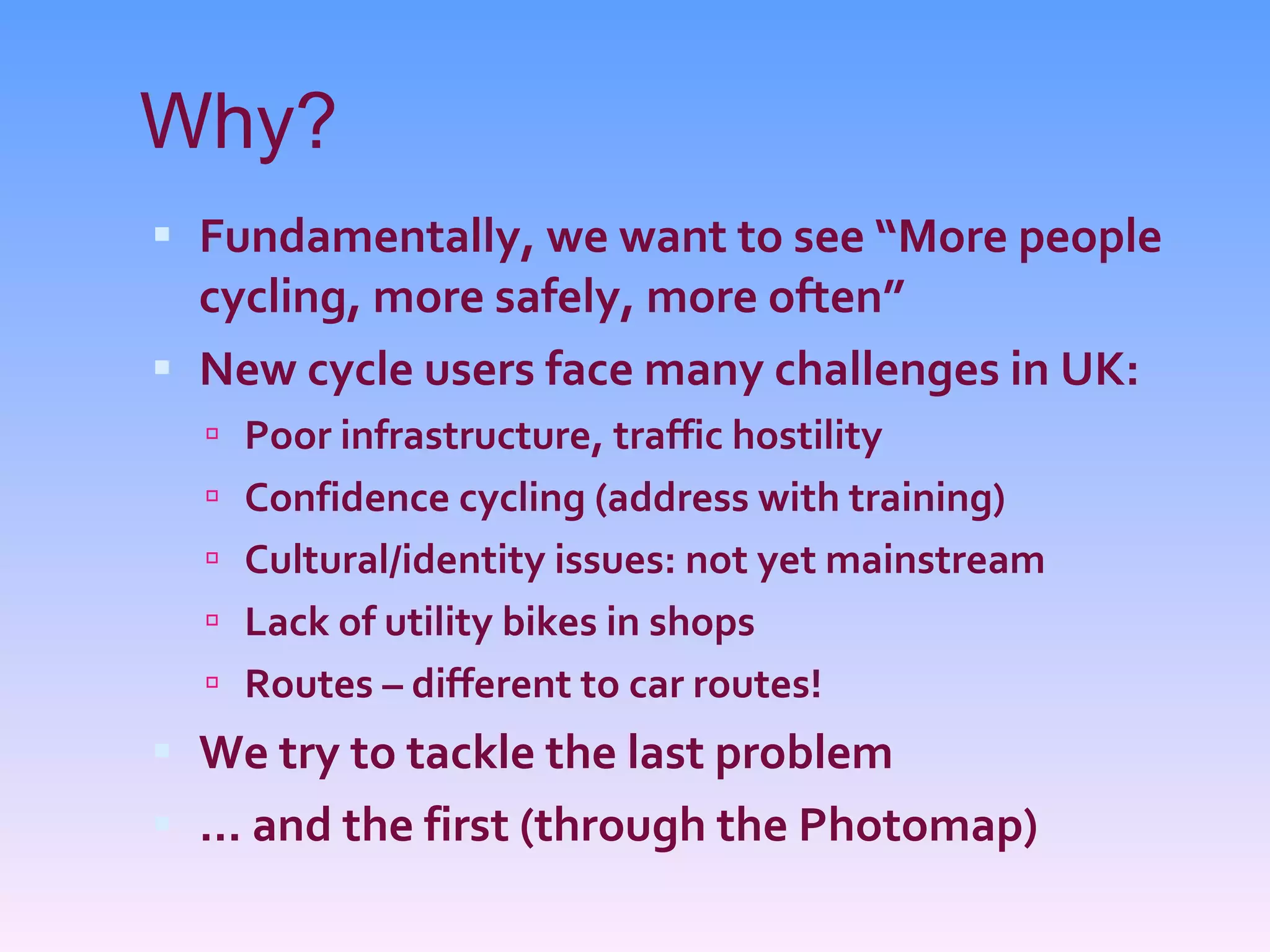 Why? Fundamentally, we want to see “More people cycling, more safely, more often” New cycle users face many challenges in UK: Poor infrastructure, traffic hostility Confidence cycling (address with training) Cultural/identity issues: not yet mainstream Lack of utility bikes in shops Routes – different to car routes! We try to tackle the last problem ... and the first (through the Photomap) 