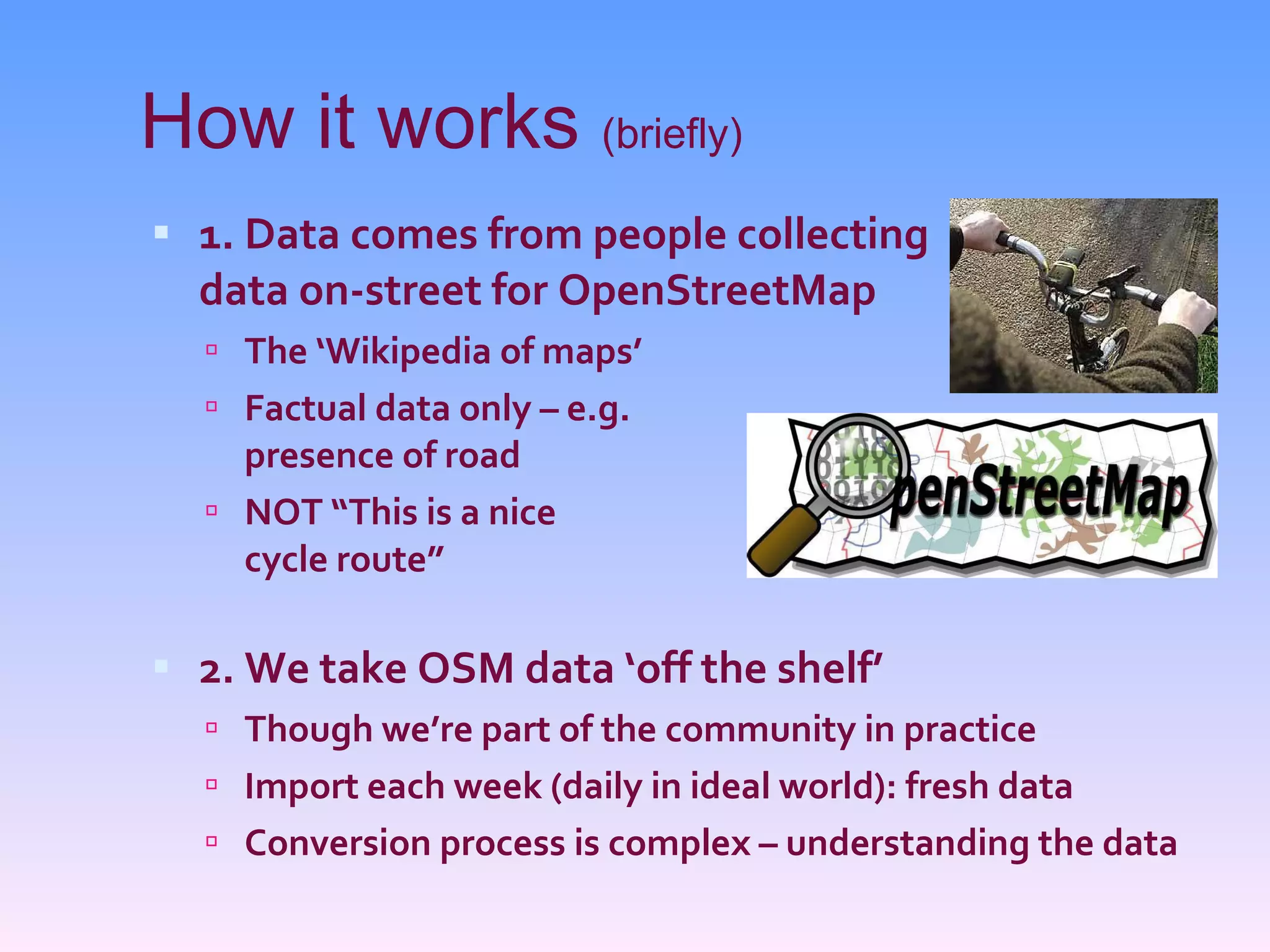 How it works  (briefly) 1. Data comes from people collecting data on-street for OpenStreetMap The ‘Wikipedia of maps’ Factual data only – e.g. presence of road NOT “This is a nice cycle route” 2. We take OSM data ‘off the shelf’ Though we’re part of the community in practice Import each week (daily in ideal world): fresh data Conversion process is complex – understanding the data 