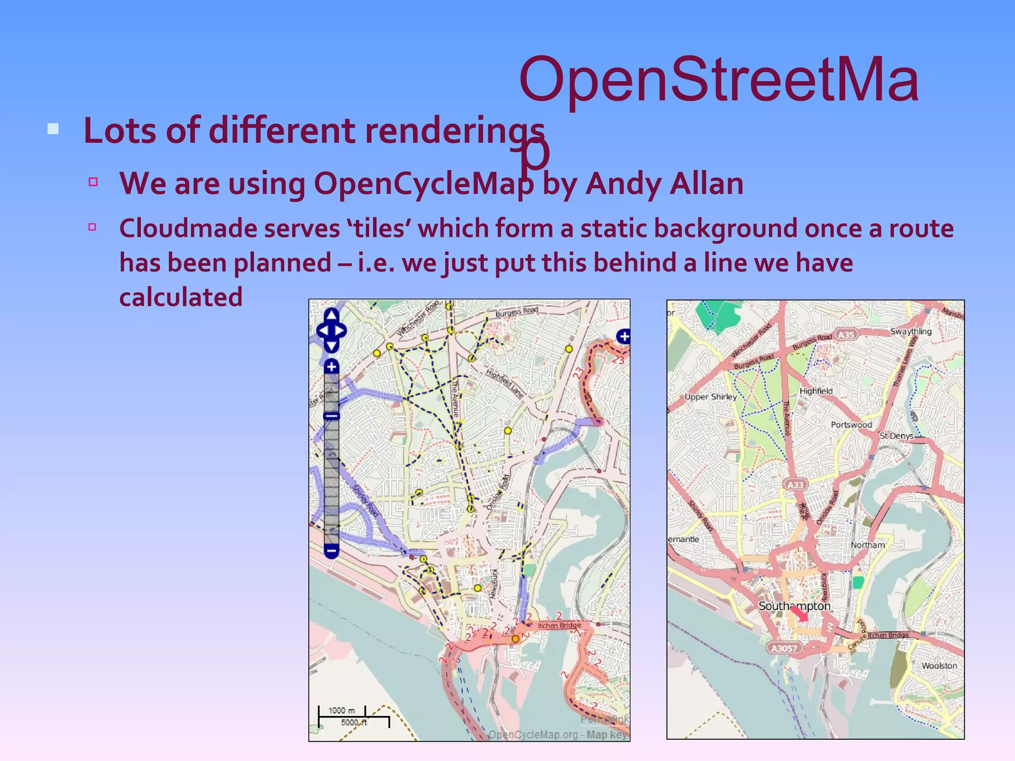 OpenStreetMap Lots of different renderings We are using OpenCycleMap by Andy Allan Cloudmade serves ‘tiles’ which form a static background once a route has been planned – i.e. we just put this behind a line we have calculated 