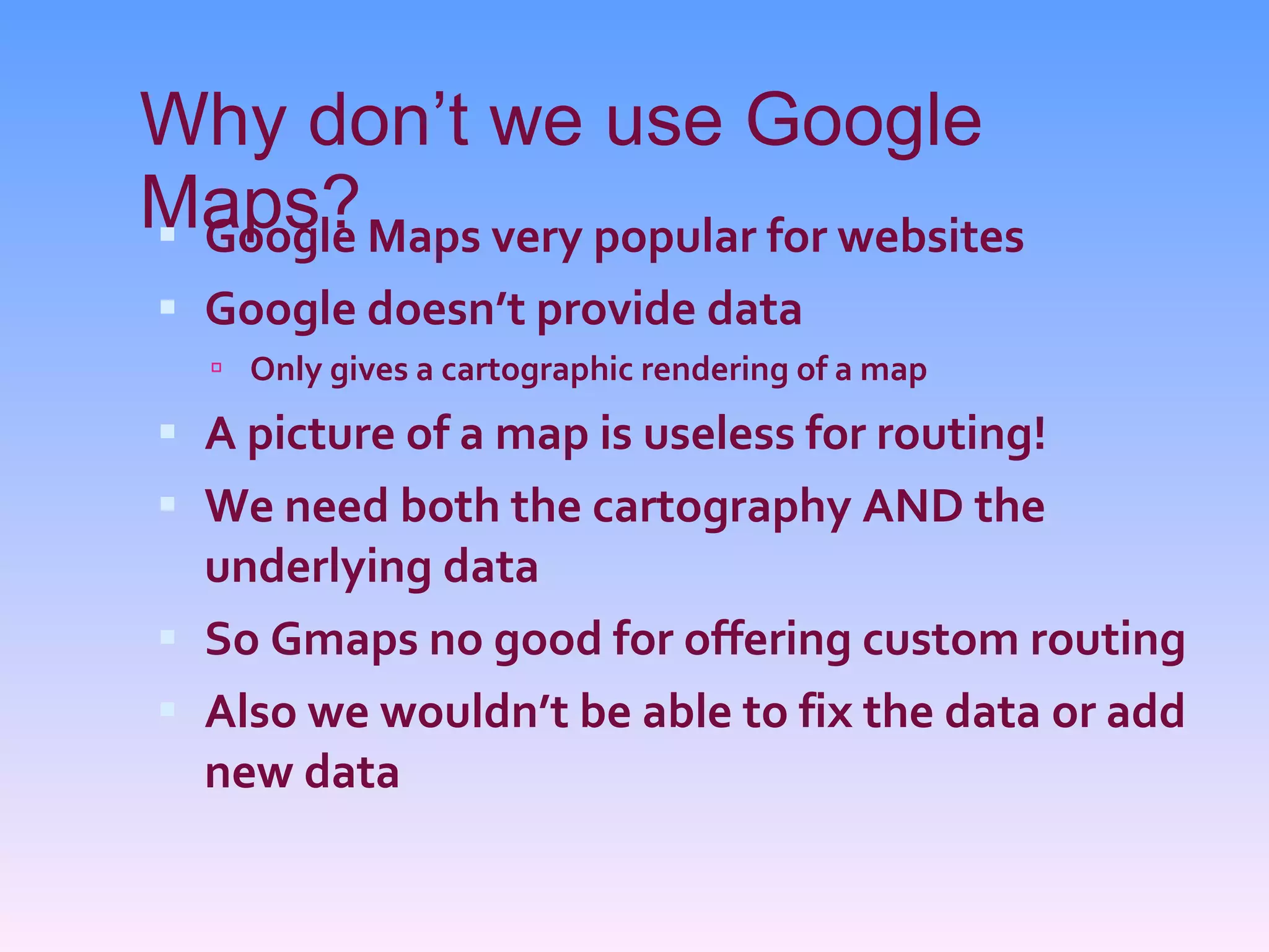 Why don’t we use Google Maps? Google Maps very popular for websites Google doesn’t provide data Only gives a cartographic rendering of a map A picture of a map is useless for routing! We need both the cartography AND the underlying data So Gmaps no good for offering custom routing Also we wouldn’t be able to fix the data or add new data 