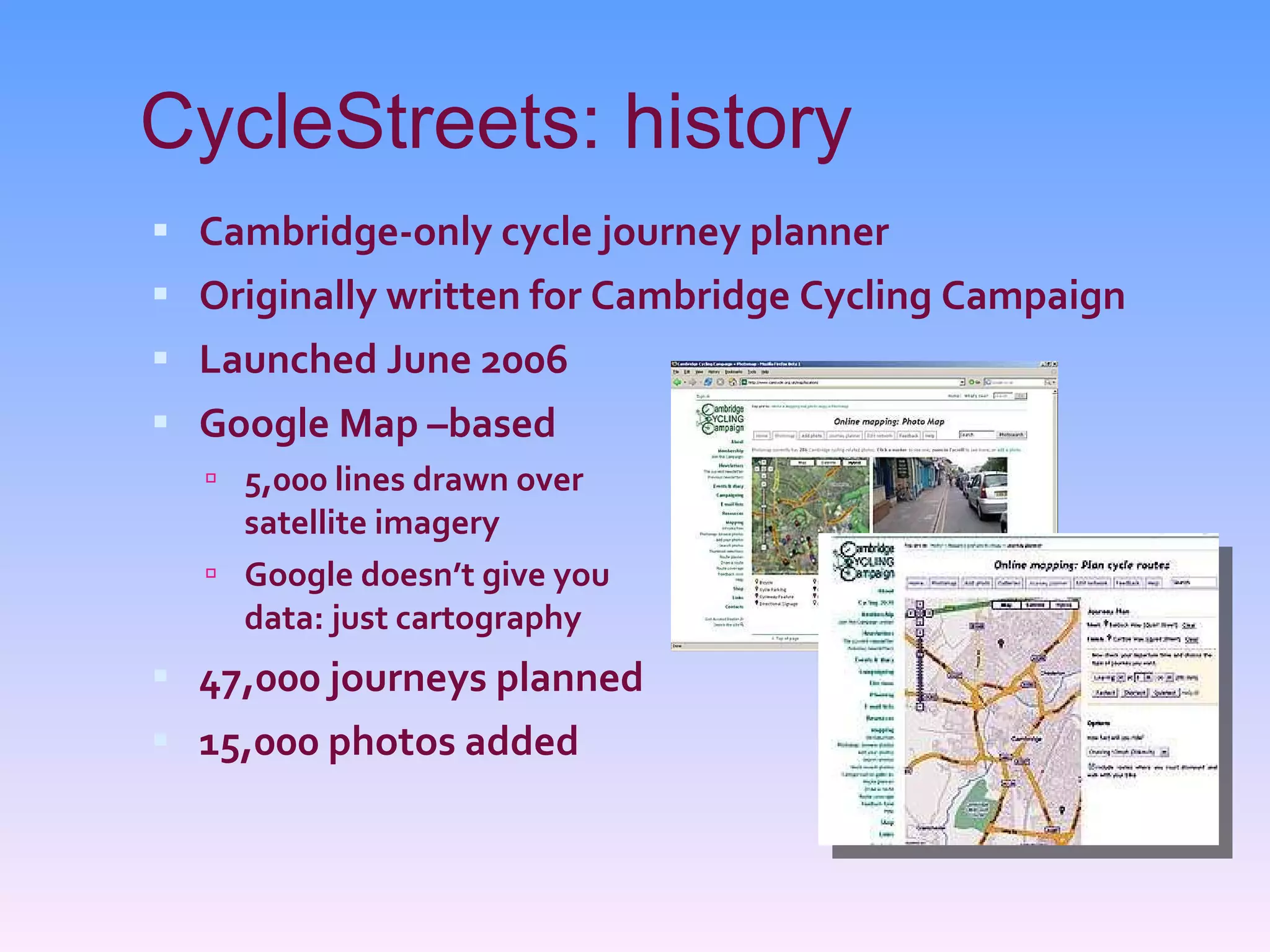 CycleStreets: history Cambridge-only cycle journey planner Originally written for Cambridge Cycling Campaign Launched June 2006 Google Map –based 5,000 lines drawn over satellite imagery Google doesn’t give you data: just cartography 47,000 journeys planned 15,000 photos added 