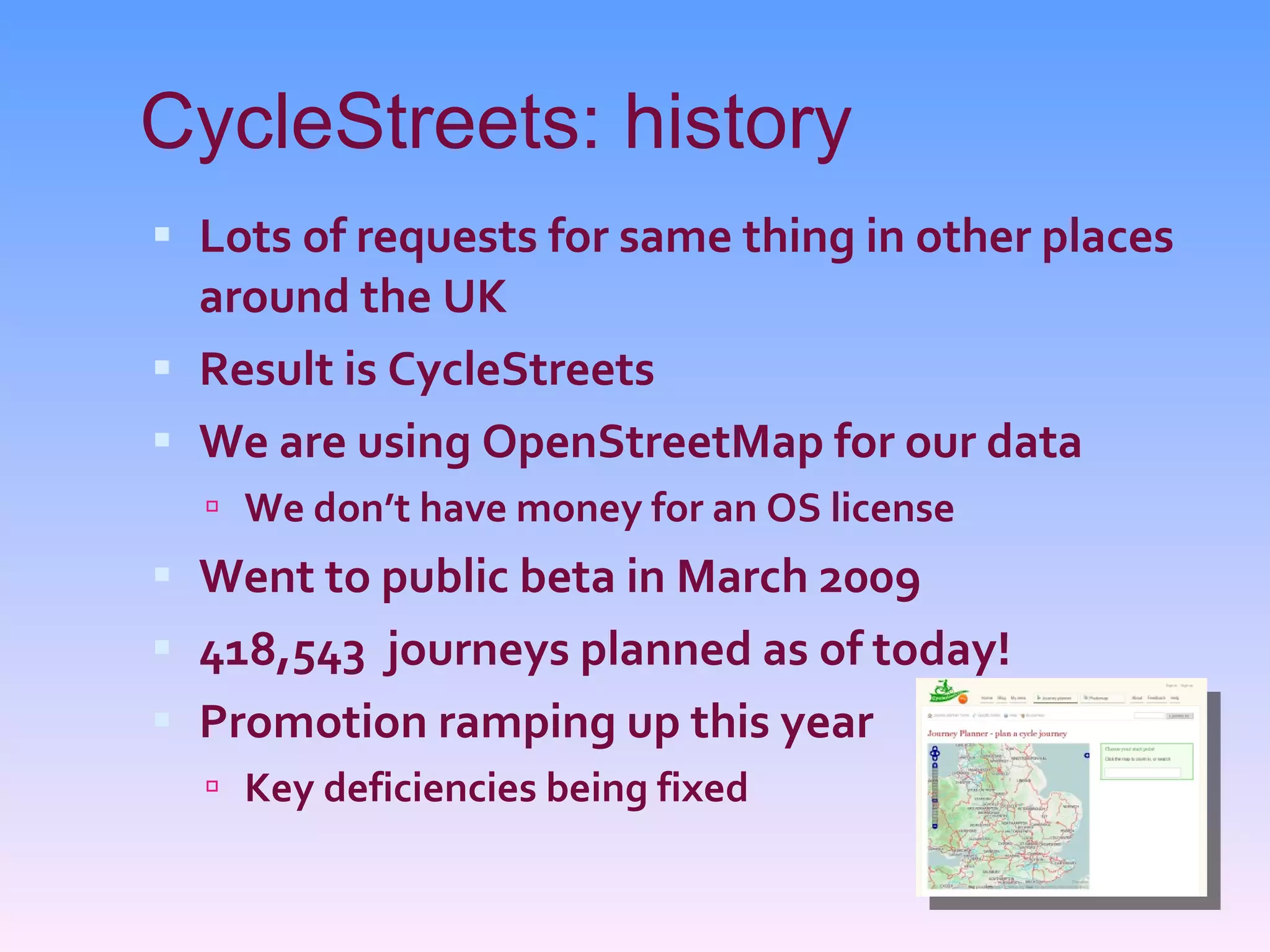 CycleStreets: history Lots of requests for same thing in other places around the UK Result is CycleStreets We are using OpenStreetMap for our data We don’t have money for an OS license Went to public beta in March 2009 418,543  journeys planned as of today! Promotion ramping up this year Key deficiencies being fixed 