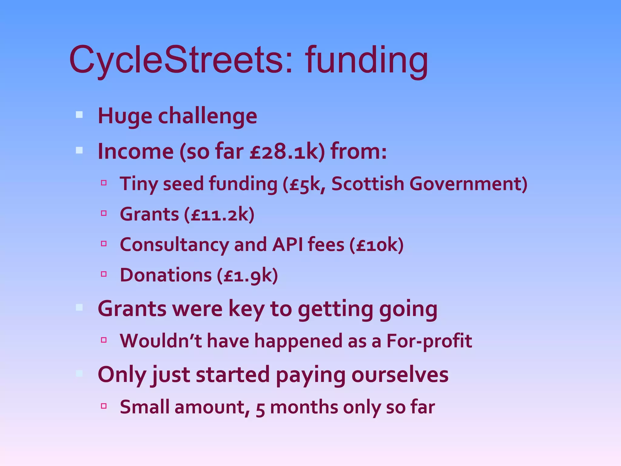 CycleStreets: funding Huge challenge Income (so far £28.1k) from: Tiny seed funding (£5k, Scottish Government) Grants (£11.2k) Consultancy and API fees (£10k) Donations (£1.9k) Grants were key to getting going Wouldn’t have happened as a For-profit Only just started paying ourselves Small amount, 5 months only so far 