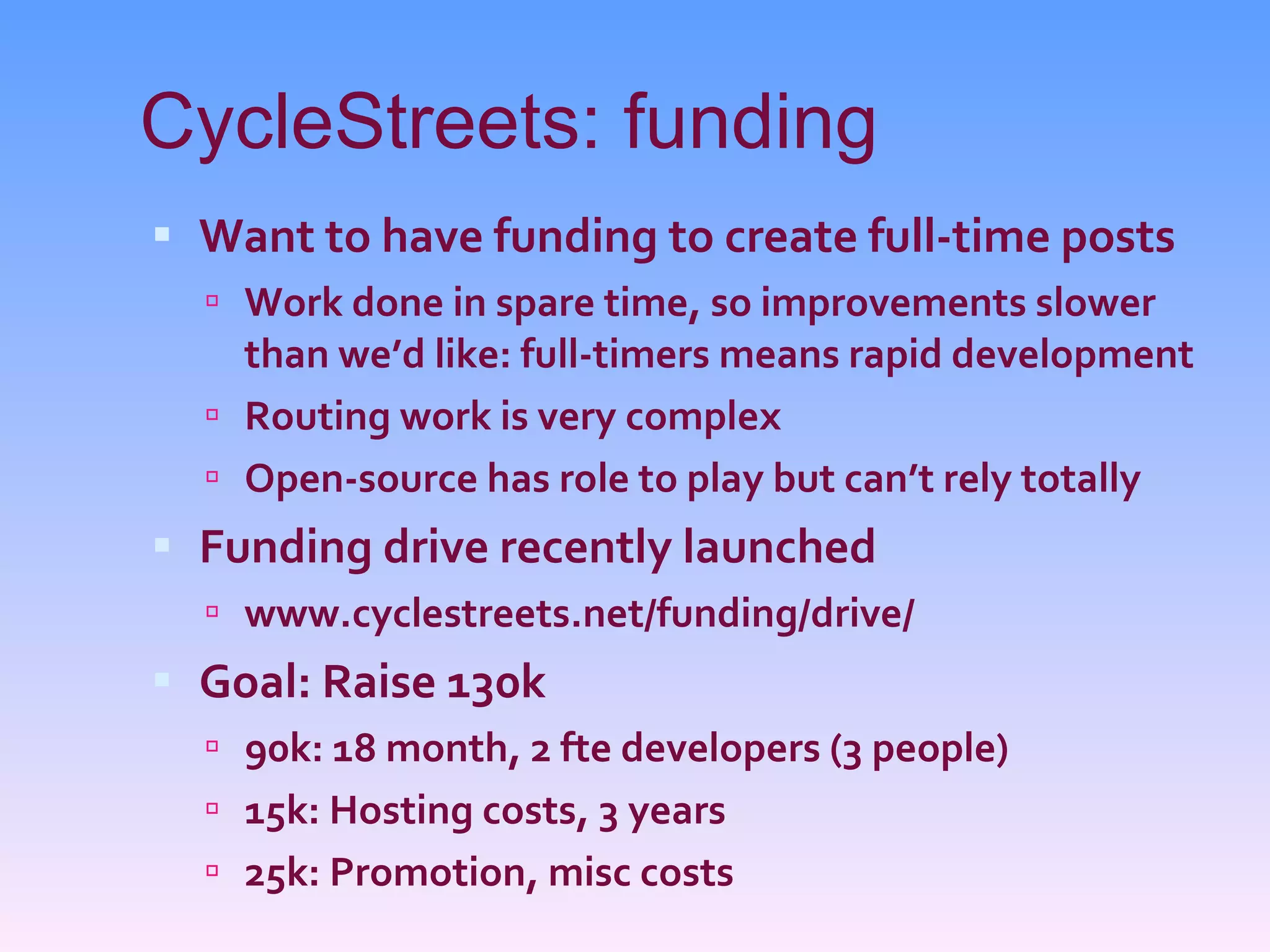 CycleStreets: funding Want to have funding to create full-time posts Work done in spare time, so improvements slower than we’d like: full-timers means rapid development Routing work is very complex Open-source has role to play but can’t rely totally Funding drive recently launched www.cyclestreets.net/funding/drive/ Goal: Raise 130k 90k: 18 month, 2 fte developers (3 people) 15k: Hosting costs, 3 years 25k: Promotion, misc costs 
